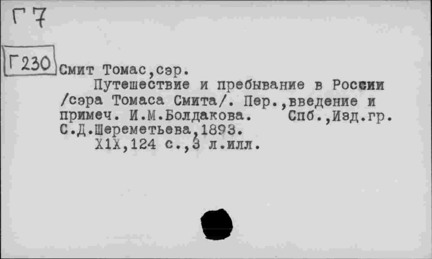 ﻿г?
ÎÏI^PjCmht Томас,сэр.
Путешествие и пребывание в России /сэра Томаса Смита/. Пер.,введение и примеч. И.М.Болдакова.	Спб.,Иэд.гр.
С.Д.Шереметьева,1893.
XIX,124 с.,3 л.илл.